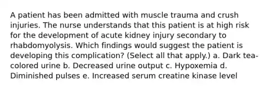 A patient has been admitted with muscle trauma and crush injuries. The nurse understands that this patient is at high risk for the development of acute kidney injury secondary to rhabdomyolysis. Which findings would suggest the patient is developing this complication? (Select all that apply.) a. Dark tea-colored urine b. Decreased urine output c. Hypoxemia d. Diminished pulses e. Increased serum creatine kinase level