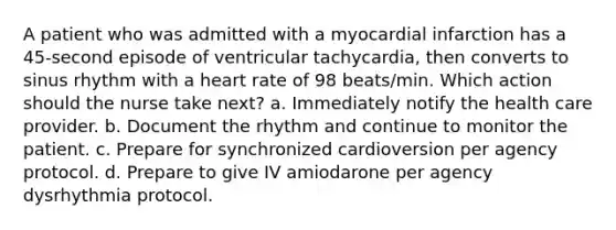 A patient who was admitted with a myocardial infarction has a 45-second episode of ventricular tachycardia, then converts to sinus rhythm with a heart rate of 98 beats/min. Which action should the nurse take next? a. Immediately notify the health care provider. b. Document the rhythm and continue to monitor the patient. c. Prepare for synchronized cardioversion per agency protocol. d. Prepare to give IV amiodarone per agency dysrhythmia protocol.