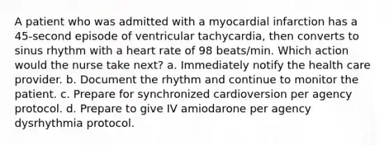 A patient who was admitted with a myocardial infarction has a 45-second episode of ventricular tachycardia, then converts to sinus rhythm with a heart rate of 98 beats/min. Which action would the nurse take next? a. Immediately notify the health care provider. b. Document the rhythm and continue to monitor the patient. c. Prepare for synchronized cardioversion per agency protocol. d. Prepare to give IV amiodarone per agency dysrhythmia protocol.