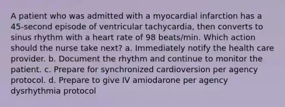 A patient who was admitted with a myocardial infarction has a 45-second episode of ventricular tachycardia, then converts to sinus rhythm with a heart rate of 98 beats/min. Which action should the nurse take next? a. Immediately notify the health care provider. b. Document the rhythm and continue to monitor the patient. c. Prepare for synchronized cardioversion per agency protocol. d. Prepare to give IV amiodarone per agency dysrhythmia protocol