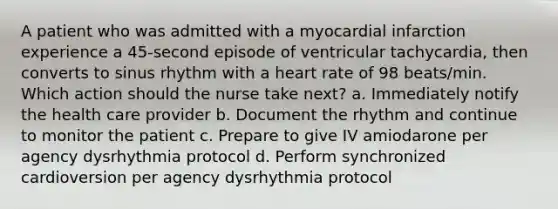 A patient who was admitted with a myocardial infarction experience a 45-second episode of ventricular tachycardia, then converts to sinus rhythm with a heart rate of 98 beats/min. Which action should the nurse take next? a. Immediately notify the health care provider b. Document the rhythm and continue to monitor the patient c. Prepare to give IV amiodarone per agency dysrhythmia protocol d. Perform synchronized cardioversion per agency dysrhythmia protocol