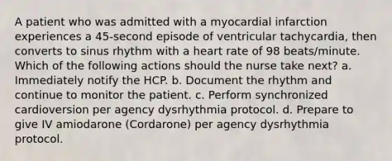 A patient who was admitted with a myocardial infarction experiences a 45-second episode of ventricular tachycardia, then converts to sinus rhythm with a heart rate of 98 beats/minute. Which of the following actions should the nurse take next? a. Immediately notify the HCP. b. Document the rhythm and continue to monitor the patient. c. Perform synchronized cardioversion per agency dysrhythmia protocol. d. Prepare to give IV amiodarone (Cordarone) per agency dysrhythmia protocol.