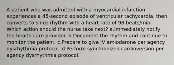 A patient who was admitted with a myocardial infarction experiences a 45-second episode of ventricular tachycardia, then converts to sinus rhythm with a heart rate of 98 beats/min. Which action should the nurse take next? a.Immediately notify the health care provider. b.Document the rhythm and continue to monitor the patient. c.Prepare to give IV amiodarone per agency dysrhythmia protocol. d.Perform synchronized cardioversion per agency dysrhythmia protocol.