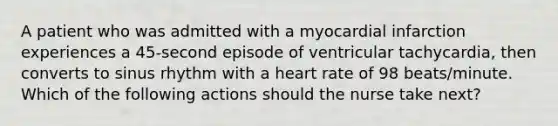 A patient who was admitted with a myocardial infarction experiences a 45-second episode of ventricular tachycardia, then converts to sinus rhythm with a heart rate of 98 beats/minute. Which of the following actions should the nurse take next?