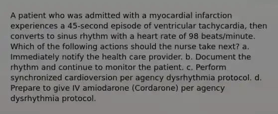 A patient who was admitted with a myocardial infarction experiences a 45-second episode of ventricular tachycardia, then converts to sinus rhythm with a heart rate of 98 beats/minute. Which of the following actions should the nurse take next? a. Immediately notify the health care provider. b. Document the rhythm and continue to monitor the patient. c. Perform synchronized cardioversion per agency dysrhythmia protocol. d. Prepare to give IV amiodarone (Cordarone) per agency dysrhythmia protocol.