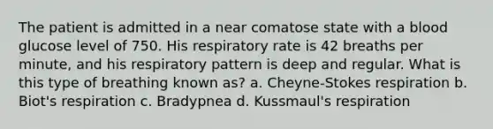 The patient is admitted in a near comatose state with a blood glucose level of 750. His respiratory rate is 42 breaths per minute, and his respiratory pattern is deep and regular. What is this type of breathing known as? a. Cheyne-Stokes respiration b. Biot's respiration c. Bradypnea d. Kussmaul's respiration