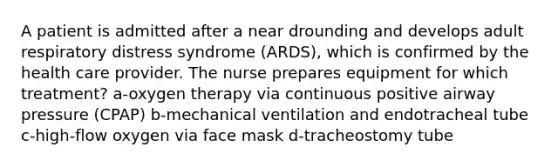 A patient is admitted after a near drounding and develops adult respiratory distress syndrome (ARDS), which is confirmed by the health care provider. The nurse prepares equipment for which treatment? a-oxygen therapy via continuous positive airway pressure (CPAP) b-mechanical ventilation and endotracheal tube c-high-flow oxygen via face mask d-tracheostomy tube