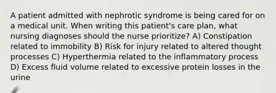 A patient admitted with nephrotic syndrome is being cared for on a medical unit. When writing this patient's care plan, what nursing diagnoses should the nurse prioritize? A) Constipation related to immobility B) Risk for injury related to altered thought processes C) Hyperthermia related to the inflammatory process D) Excess fluid volume related to excessive protein losses in the urine