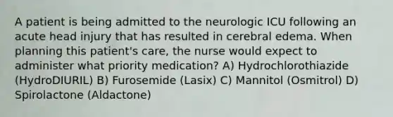 A patient is being admitted to the neurologic ICU following an acute head injury that has resulted in cerebral edema. When planning this patient's care, the nurse would expect to administer what priority medication? A) Hydrochlorothiazide (HydroDIURIL) B) Furosemide (Lasix) C) Mannitol (Osmitrol) D) Spirolactone (Aldactone)