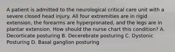 A patient is admitted to the neurological critical care unit with a severe closed head injury. All four extremities are in rigid extension, the forearms are hyperpronated, and the legs are in plantar extension. How should the nurse chart this condition? A. Decorticate posturing B. Decerebrate posturing C. Dystonic Posturing D. Basal ganglion posturing