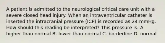 A patient is admitted to the neurological critical care unit with a severe closed head injury. When an intraventricular catheter is inserted the intracranial pressure (ICP) is recorded as 24 mmHg. How should this reading be interpreted? This pressure is: A. higher than normal B. lower than normal C. borderline D. normal