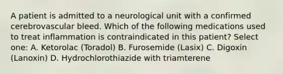 A patient is admitted to a neurological unit with a confirmed cerebrovascular bleed. Which of the following medications used to treat inflammation is contraindicated in this patient? Select one: A. Ketorolac (Toradol) B. Furosemide (Lasix) C. Digoxin (Lanoxin) D. Hydrochlorothiazide with triamterene