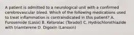 A patient is admitted to a neurological unit with a confirmed cerebrovascular bleed. Which of the following medications used to treat inflammation is contraindicated in this patient? A. Furosemide (Lasix) B. Ketorolac (Toradol) C. Hydrochlorothiazide with triamterene D. Digoxin (Lanoxin)