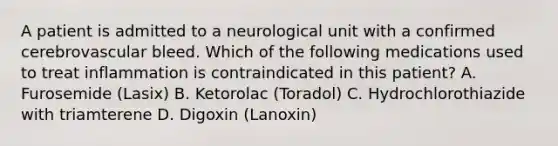 A patient is admitted to a neurological unit with a confirmed cerebrovascular bleed. Which of the following medications used to treat inflammation is contraindicated in this patient? A. Furosemide (Lasix) B. Ketorolac (Toradol) C. Hydrochlorothiazide with triamterene D. Digoxin (Lanoxin)