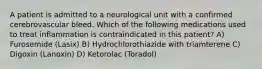 A patient is admitted to a neurological unit with a confirmed cerebrovascular bleed. Which of the following medications used to treat inflammation is contraindicated in this patient? A) Furosemide (Lasix) B) Hydrochlorothiazide with triamterene C) Digoxin (Lanoxin) D) Ketorolac (Toradol)