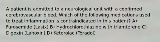 A patient is admitted to a neurological unit with a confirmed cerebrovascular bleed. Which of the following medications used to treat inflammation is contraindicated in this patient? A) Furosemide (Lasix) B) Hydrochlorothiazide with triamterene C) Digoxin (Lanoxin) D) Ketorolac (Toradol)