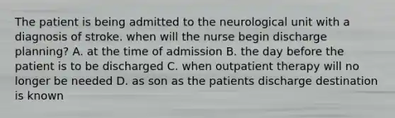 The patient is being admitted to the neurological unit with a diagnosis of stroke. when will the nurse begin discharge planning? A. at the time of admission B. the day before the patient is to be discharged C. when outpatient therapy will no longer be needed D. as son as the patients discharge destination is known