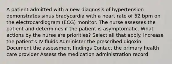 A patient admitted with a new diagnosis of hypertension demonstrates sinus bradycardia with a heart rate of 52 bpm on the electrocardiogram (ECG) monitor. The nurse assesses the patient and determines if the patient is asymptomatic. What actions by the nurse are priorities? Select all that apply. Increase the patient's IV fluids Administer the prescribed digoxin Document the assessment findings Contact the primary health care provider Assess the medication administration record