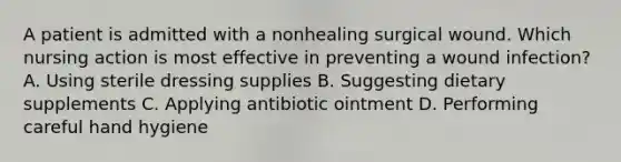 A patient is admitted with a nonhealing surgical wound. Which nursing action is most effective in preventing a wound infection? A. Using sterile dressing supplies B. Suggesting dietary supplements C. Applying antibiotic ointment D. Performing careful hand hygiene