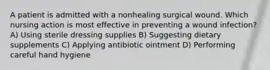 A patient is admitted with a nonhealing surgical wound. Which nursing action is most effective in preventing a wound infection? A) Using sterile dressing supplies B) Suggesting dietary supplements C) Applying antibiotic ointment D) Performing careful hand hygiene