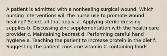 A patient is admitted with a nonhealing surgical wound. Which nursing interventions will the nurse use to promote wound healing? Select all that apply. a. Applying sterile dressing supplies b. Discussing zinc supplementation with the health care provider c. Maintaining bedrest d. Performing careful hand hygiene e. Teaching the patient to increase protein in the diet f. Suggesting the patient consume vitamin C-containing foods.