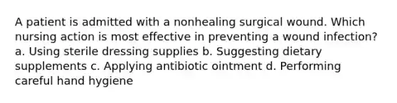 A patient is admitted with a nonhealing surgical wound. Which nursing action is most effective in preventing a wound infection? a. Using sterile dressing supplies b. Suggesting dietary supplements c. Applying antibiotic ointment d. Performing careful hand hygiene