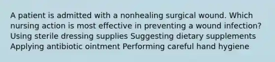 A patient is admitted with a nonhealing surgical wound. Which nursing action is most effective in preventing a wound infection? Using sterile dressing supplies Suggesting dietary supplements Applying antibiotic ointment Performing careful hand hygiene