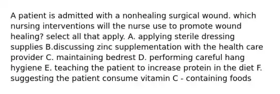 A patient is admitted with a nonhealing surgical wound. which nursing interventions will the nurse use to promote wound healing? select all that apply. A. applying sterile dressing supplies B.discussing zinc supplementation with the health care provider C. maintaining bedrest D. performing careful hang hygiene E. teaching the patient to increase protein in the diet F. suggesting the patient consume vitamin C - containing foods