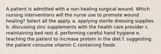 A patient is admitted with a non-healing surgical wound. Which nursing interventions will the nurse use to promote wound healing? Select all the apply. a. applying sterile dressing supplies b. discussing zinc supplements with the health care provider c. maintaining bed rest d. performing careful hand hygiene e. teaching the patient to increase protein in the diet f. suggesting the patient consume vitamin C containing foods