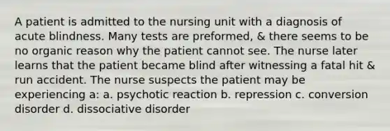 A patient is admitted to the nursing unit with a diagnosis of acute blindness. Many tests are preformed, & there seems to be no organic reason why the patient cannot see. The nurse later learns that the patient became blind after witnessing a fatal hit & run accident. The nurse suspects the patient may be experiencing a: ​a. psychotic reaction​ b. repression​ c. conversion disorder ​d. dissociative disorder​