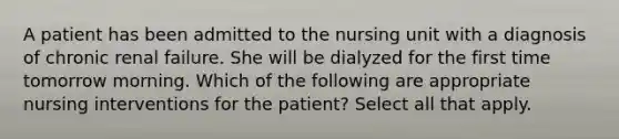 A patient has been admitted to the nursing unit with a diagnosis of chronic renal failure. She will be dialyzed for the first time tomorrow morning. Which of the following are appropriate nursing interventions for the patient? Select all that apply.