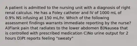 A patient is admitted to the nursing unit with a diagnosis of right renal calculus. He has a Foley catheter and IV of 1000 mL of 0.9% NS infusing at 150 mL/hr. Which of the following assessment findings warrants immediate reporting by the nurse? A)Flank pain that radiates to the lower abdomen B)Nausea that is controlled with prescribed medication C)No urine output for 2 hours D)Pt reports feeling "sweaty"