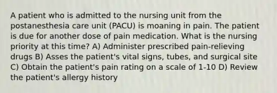 A patient who is admitted to the nursing unit from the postanesthesia care unit (PACU) is moaning in pain. The patient is due for another dose of pain medication. What is the nursing priority at this time? A) Administer prescribed pain-relieving drugs B) Asses the patient's vital signs, tubes, and surgical site C) Obtain the patient's pain rating on a scale of 1-10 D) Review the patient's allergy history