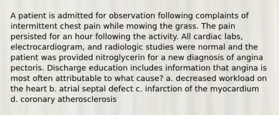 A patient is admitted for observation following complaints of intermittent chest pain while mowing the grass. The pain persisted for an hour following the activity. All cardiac labs, electrocardiogram, and radiologic studies were normal and the patient was provided nitroglycerin for a new diagnosis of angina pectoris. Discharge education includes information that angina is most often attributable to what cause? a. decreased workload on the heart b. atrial septal defect c. infarction of the myocardium d. coronary atherosclerosis