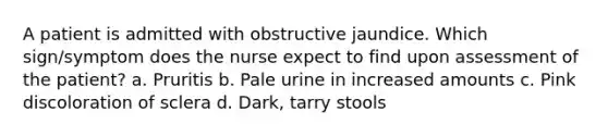 A patient is admitted with obstructive jaundice. Which sign/symptom does the nurse expect to find upon assessment of the patient? a. Pruritis b. Pale urine in increased amounts c. Pink discoloration of sclera d. Dark, tarry stools