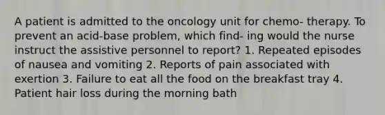 A patient is admitted to the oncology unit for chemo- therapy. To prevent an acid-base problem, which find- ing would the nurse instruct the assistive personnel to report? 1. Repeated episodes of nausea and vomiting 2. Reports of pain associated with exertion 3. Failure to eat all the food on the breakfast tray 4. Patient hair loss during the morning bath