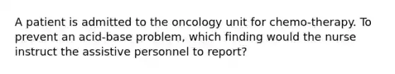 A patient is admitted to the oncology unit for chemo-therapy. To prevent an acid-base problem, which finding would the nurse instruct the assistive personnel to report?