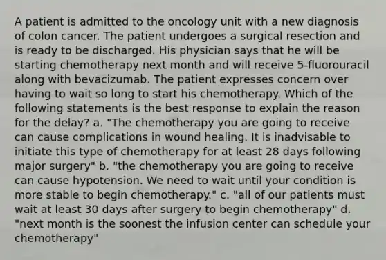 A patient is admitted to the oncology unit with a new diagnosis of colon cancer. The patient undergoes a surgical resection and is ready to be discharged. His physician says that he will be starting chemotherapy next month and will receive 5-fluorouracil along with bevacizumab. The patient expresses concern over having to wait so long to start his chemotherapy. Which of the following statements is the best response to explain the reason for the delay? a. "The chemotherapy you are going to receive can cause complications in wound healing. It is inadvisable to initiate this type of chemotherapy for at least 28 days following major surgery" b. "the chemotherapy you are going to receive can cause hypotension. We need to wait until your condition is more stable to begin chemotherapy." c. "all of our patients must wait at least 30 days after surgery to begin chemotherapy" d. "next month is the soonest the infusion center can schedule your chemotherapy"