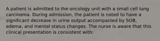 A patient is admitted to the oncology unit with a small cell lung carcinoma. During admission, the patient is noted to have a significant decrease in urine output accompanied by SOB, edema, and mental status changes. The nurse is aware that this clinical presentation is consistent with: