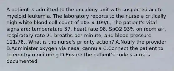 A patient is admitted to the oncology unit with suspected acute myeloid leukemia. The laboratory reports to the nurse a critically high white blood cell count of 103 x 109/L. The patient's vital signs are: temperature 37, heart rate 98, SpO2 93% on room air, respiratory rate 21 breaths per minute, and blood pressure 121/78,. What is the nurse's priority action? A.Notify the provider B.Administer oxygen via nasal cannula C.Connect the patient to telemetry monitoring D.Ensure the patient's code status is documented