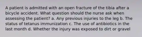 A patient is admitted with an open fracture of the tibia after a bicycle accident. What question should the nurse ask when assessing the patient? a. Any previous injuries to the leg b. The status of tetanus immunization c. The use of antibiotics in the last month d. Whether the injury was exposed to dirt or gravel