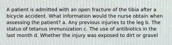 A patient is admitted with an open fracture of the tibia after a bicycle accident. What information would the nurse obtain when assessing the patient? a. Any previous injuries to the leg b. The status of tetanus immunization c. The use of antibiotics in the last month d. Whether the injury was exposed to dirt or gravel