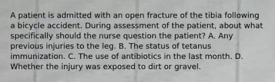 A patient is admitted with an open fracture of the tibia following a bicycle accident. During assessment of the patient, about what specifically should the nurse question the patient? A. Any previous injuries to the leg. B. The status of tetanus immunization. C. The use of antibiotics in the last month. D. Whether the injury was exposed to dirt or gravel.