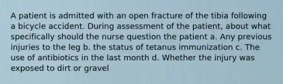 A patient is admitted with an open fracture of the tibia following a bicycle accident. During assessment of the patient, about what specifically should the nurse question the patient a. Any previous injuries to the leg b. the status of tetanus immunization c. The use of antibiotics in the last month d. Whether the injury was exposed to dirt or gravel