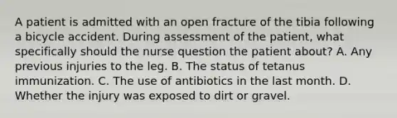 A patient is admitted with an open fracture of the tibia following a bicycle accident. During assessment of the patient, what specifically should the nurse question the patient about? A. Any previous injuries to the leg. B. The status of tetanus immunization. C. The use of antibiotics in the last month. D. Whether the injury was exposed to dirt or gravel.