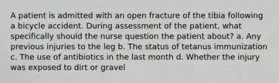 A patient is admitted with an open fracture of the tibia following a bicycle accident. During assessment of the patient, what specifically should the nurse question the patient about? a. Any previous injuries to the leg b. The status of tetanus immunization c. The use of antibiotics in the last month d. Whether the injury was exposed to dirt or gravel