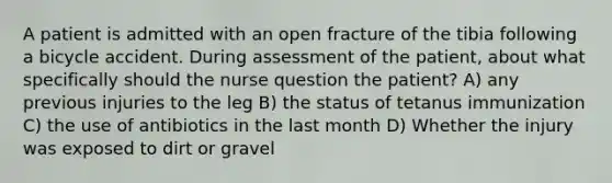 A patient is admitted with an open fracture of the tibia following a bicycle accident. During assessment of the patient, about what specifically should the nurse question the patient? A) any previous injuries to the leg B) the status of tetanus immunization C) the use of antibiotics in the last month D) Whether the injury was exposed to dirt or gravel