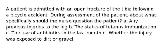 A patient is admitted with an open fracture of the tibia following a bicycle accident. During assessment of the patient, about what specifically should the nurse question the patient? a. Any previous injuries to the leg b. The status of tetanus immunization c. The use of antibiotics in the last month d. Whether the injury was exposed to dirt or gravel