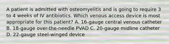 A patient is admitted with osteomyelitis and is going to require 3 to 4 weeks of IV antibiotics. Which venous access device is most appropriate for this patient? A. 16-gauge central venous catheter B. 18-gauge over-the-needle PVAD C. 20-gauge midline catheter D. 22-gauge steel-winged device