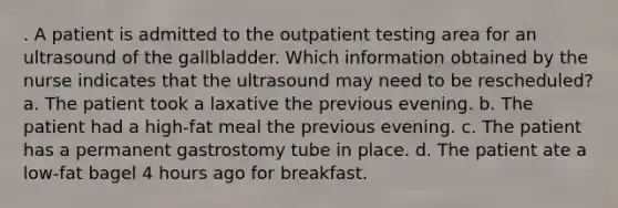 . A patient is admitted to the outpatient testing area for an ultrasound of the gallbladder. Which information obtained by the nurse indicates that the ultrasound may need to be rescheduled? a. The patient took a laxative the previous evening. b. The patient had a high-fat meal the previous evening. c. The patient has a permanent gastrostomy tube in place. d. The patient ate a low-fat bagel 4 hours ago for breakfast.